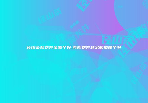 径山茶和龙井茶哪个好,西湖龙井和金骏眉哪个好