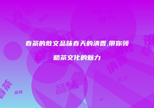 春茶的散文品味春天的清香,带你领略茶文化的魅力
