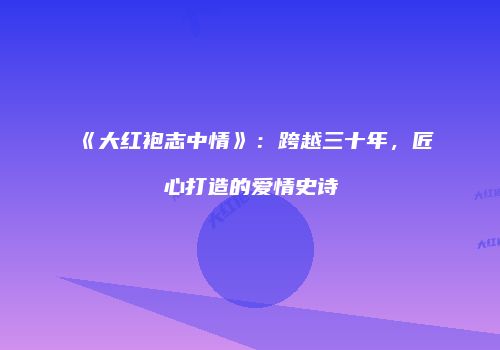 《大红袍志中情》：跨越三十年，匠心打造的爱情史诗