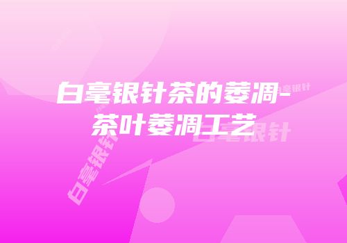 白毫银针茶的萎凋-茶叶萎凋工艺