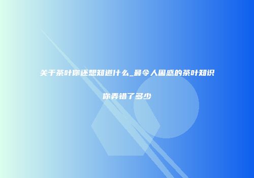 关于茶叶你还想知道什么_最令人困惑的茶叶知识你弄错了多少