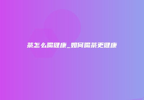 茶怎么喝健康_如何喝茶更健康