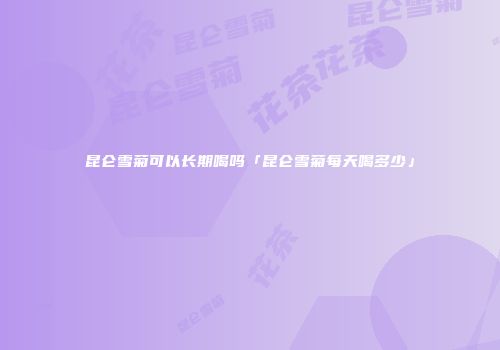 昆仑雪菊可以长期喝吗「昆仑雪菊每天喝多少」
