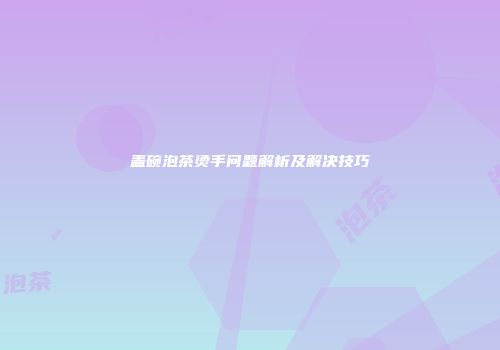 盖碗泡茶烫手问题解析及解决技巧