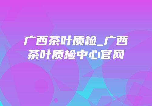 广西茶叶质检_广西茶叶质检中心官网