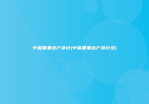 中国哪里出产茶叶(中国哪里出产茶叶多)