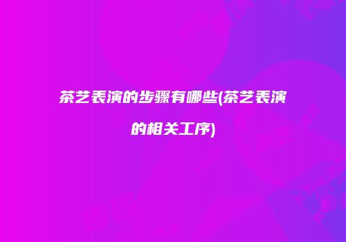 茶艺表演的步骤有哪些(茶艺表演的相关工序)