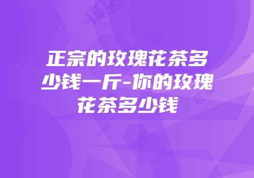 正宗的玫瑰花茶多少钱一斤-你的玫瑰花茶多少钱
