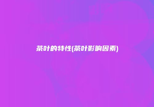 茶叶的特性(茶叶影响因素)
