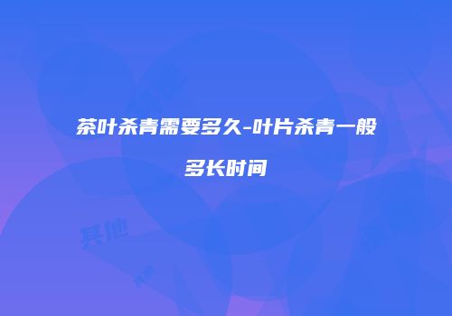茶叶杀青需要多久-叶片杀青一般多长时间