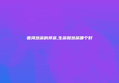 普洱熟茶的芽茶,生茶和熟茶哪个好