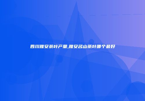 四川雅安茶叶产量,雅安名山茶叶哪个最好