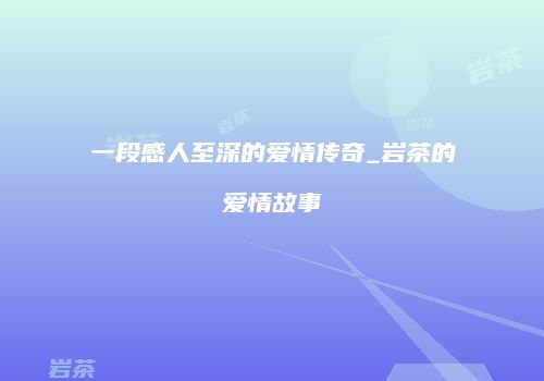 一段感人至深的爱情传奇_岩茶的爱情故事