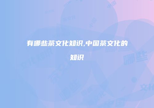 有哪些茶文化知识,中国茶文化的知识