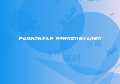 艺福堂的茶叶怎么样_过于便宜茶叶有什么注意到