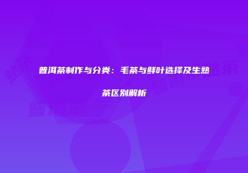普洱茶制作与分类：毛茶与鲜叶选择及生熟茶区别解析