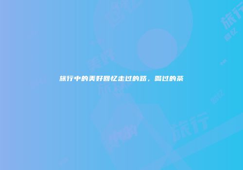 旅行中的美好回忆走过的路，喝过的茶