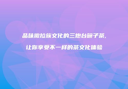 品味撒拉族文化的三炮台碗子茶,让你享受不一样的茶文化体验