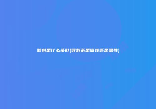 猴魁是什么茶叶(猴魁茶是凉性还是温性)