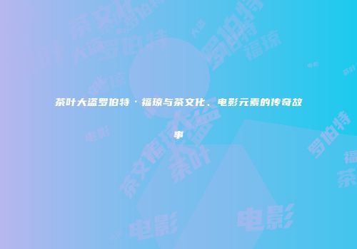 茶叶大盗罗伯特·福琼与茶文化、电影元素的传奇故事