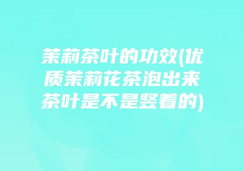茉莉茶叶的功效(优质茉莉花茶泡出来茶叶是不是竖着的)