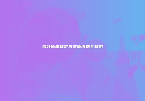 茶叶质量鉴定与变质识别全攻略