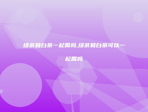 绿茶和白茶一起喝吗,绿茶和白茶可以一起喝吗