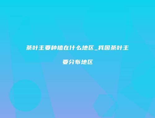 茶叶主要种植在什么地区_我国茶叶主要分布地区