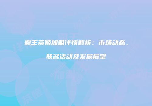 霸王茶姬加盟详情解析：市场动态、联名活动及发展展望