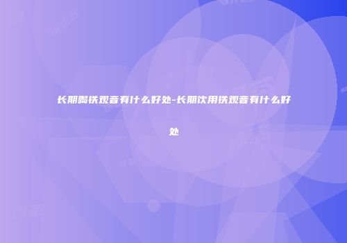 长期喝铁观音有什么好处-长期饮用铁观音有什么好处
