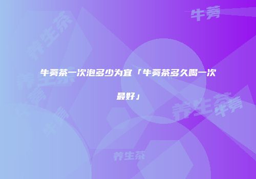 牛蒡茶一次泡多少为宜「牛蒡茶多久喝一次最好」