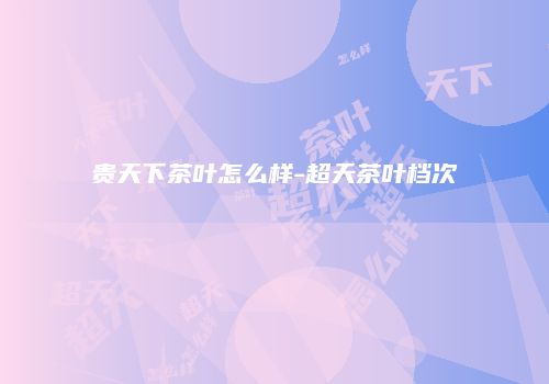 贵天下茶叶怎么样-超天茶叶档次