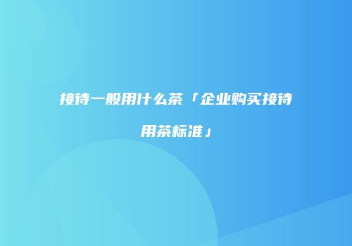 接待一般用什么茶「企业购买接待用茶标准」