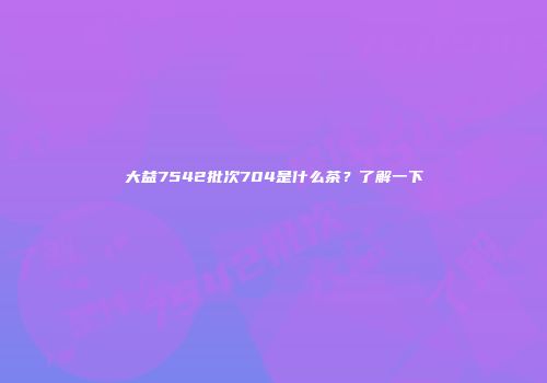 大益7542批次704是什么茶？了解一下