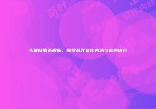 大益陆羽茶解析：探索茶叶文化内涵与选购诀窍