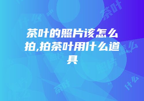 茶叶的照片该怎么拍,拍茶叶用什么道具