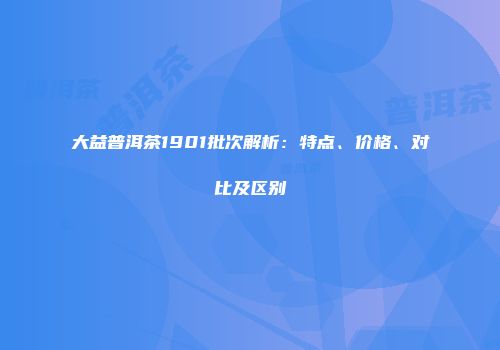 大益普洱茶1901批次解析：特点、价格、对比及区别