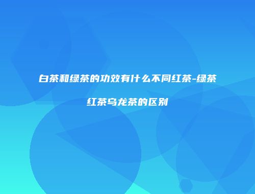 白茶和绿茶的功效有什么不同红茶-绿茶红茶乌龙茶的区别