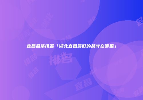 宜昌名茶排名「湖北宜昌最好的茶叶在哪里」
