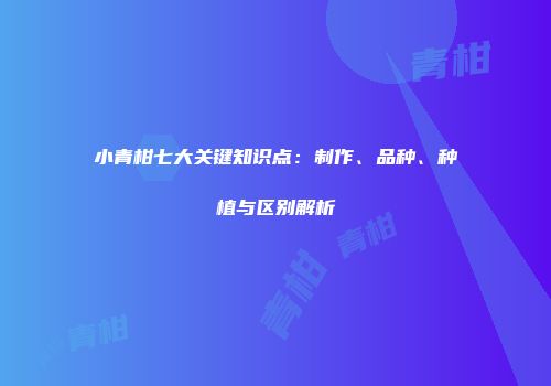 小青柑七大关键知识点：制作、品种、种植与区别解析