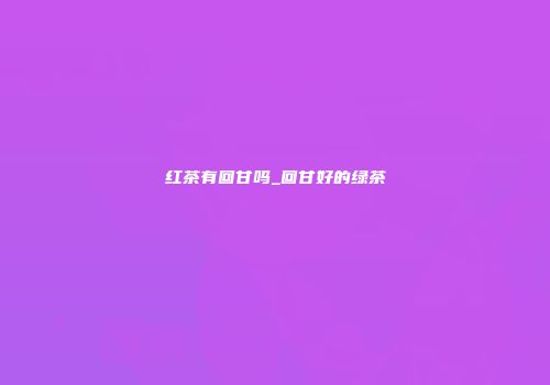 红茶有回甘吗_回甘好的绿茶