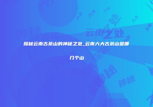 探秘云南古茶山的神秘之处_云南六大古茶山是哪几个山