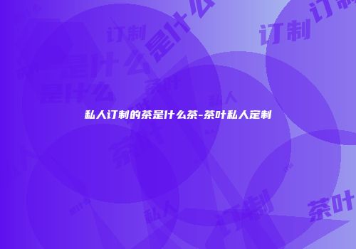私人订制的茶是什么茶-茶叶私人定制
