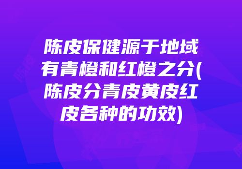 陈皮保健源于地域有青橙和红橙之分(陈皮分青皮黄皮红皮各种的功效)