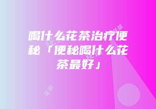 喝什么花茶治疗便秘「便秘喝什么花茶最好」
