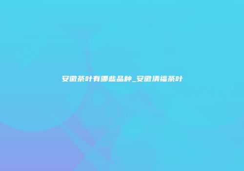 安徽茶叶有哪些品种_安徽清福茶叶