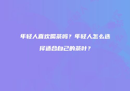 年轻人喜欢喝茶吗？年轻人怎么选择适合自己的茶叶？