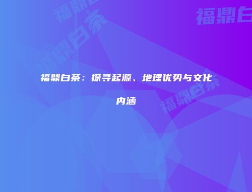 福鼎白茶：探寻起源、地理优势与文化内涵