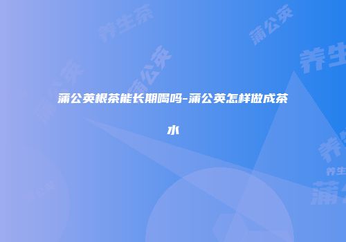 蒲公英根茶能长期喝吗-蒲公英怎样做成茶水