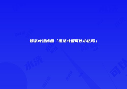 锡茶叶罐修复「锡茶叶罐可以水洗吗」